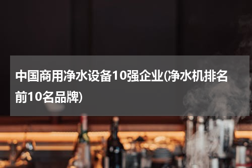 中国商用净水设备10强企业(净水机排名前10名品牌)