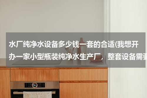 水厂纯净水设备多少钱一套的合适(我想开办一家小型瓶装纯净水生产厂，整套设备需要多少钱？)