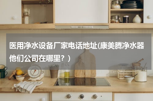 医用净水设备厂家电话地址(康美腾净水器他们公司在哪里？)