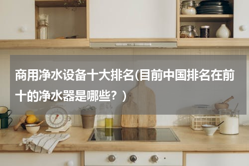 商用净水设备十大排名(目前中国排名在前十的净水器是哪些？)
