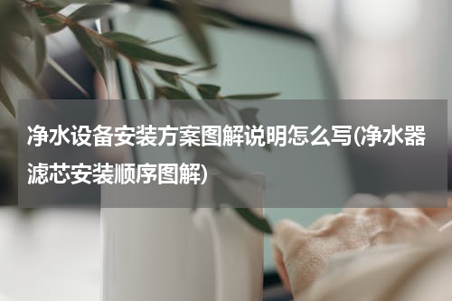 净水设备安装方案图解说明怎么写(净水器滤芯安装顺序图解)