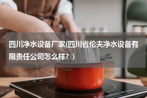 四川净水设备厂家(四川省伦夫净水设备有限责任公司怎么样？)