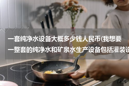 一套纯净水设备大概多少钱人民币(我想要一整套的纯净水和矿泉水生产设备包括灌装设备（桶装和瓶装）大约需要多少钱啊?急急急急急)
