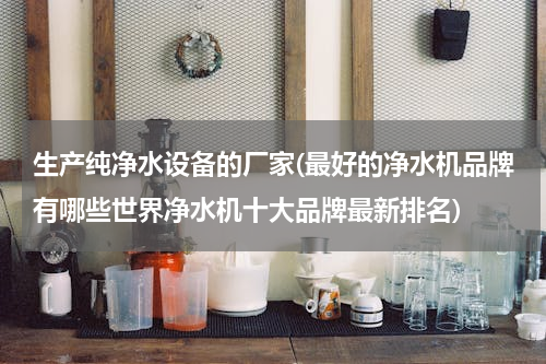 生产纯净水设备的厂家(最好的净水机品牌有哪些世界净水机十大品牌最新排名)