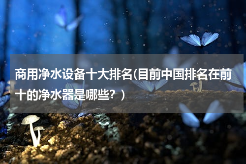 商用净水设备十大排名(目前中国排名在前十的净水器是哪些？)