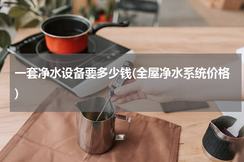 一套净水设备要多少钱(全屋净水系统价格)