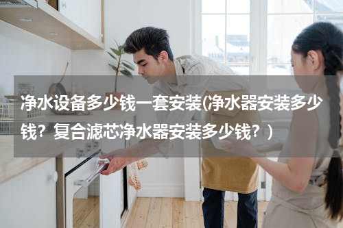 净水设备多少钱一套安装(净水器安装多少钱？复合滤芯净水器安装多少钱？)