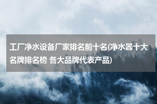 工厂净水设备厂家排名前十名(净水器十大名牌排名榜 各大品牌代表产品)
