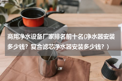 商用净水设备厂家排名前十名(净水器安装多少钱？复合滤芯净水器安装多少钱？)
