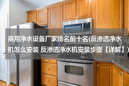 商用净水设备厂家排名前十名(反渗透净水机怎么安装 反渗透净水机安装步骤【详解】)