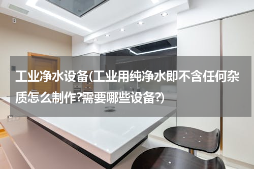 工业净水设备(工业用纯净水即不含任何杂质怎么制作?需要哪些设备?)