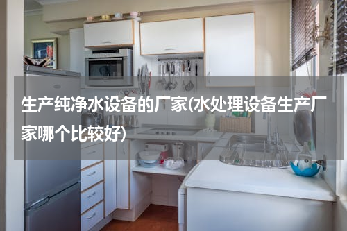 生产纯净水设备的厂家(水处理设备生产厂家哪个比较好)