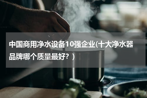 中国商用净水设备10强企业(十大净水器品牌哪个质量最好？)
