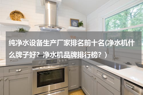 纯净水设备生产厂家排名前十名(净水机什么牌子好？净水机品牌排行榜？)