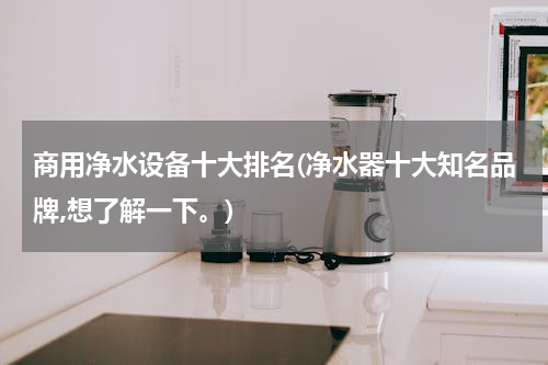 商用净水设备十大排名(净水器十大知名品牌,想了解一下。)
