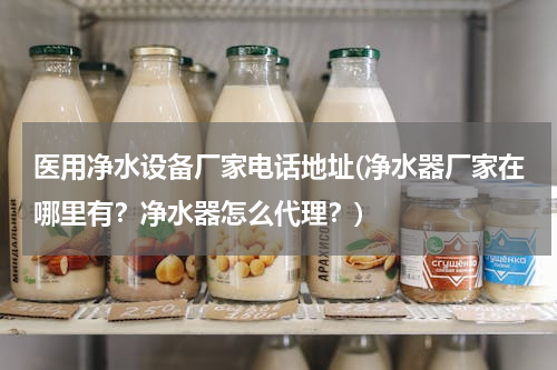 医用净水设备厂家电话地址(净水器厂家在哪里有？净水器怎么代理？)