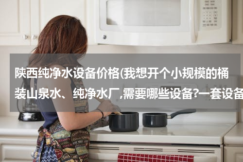 陕西纯净水设备价格(我想开个小规模的桶装山泉水、纯净水厂,需要哪些设备?一套设备多少钱？？)