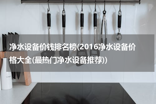 净水设备价钱排名榜(2016净水设备价格大全(最热门净水设备推荐))