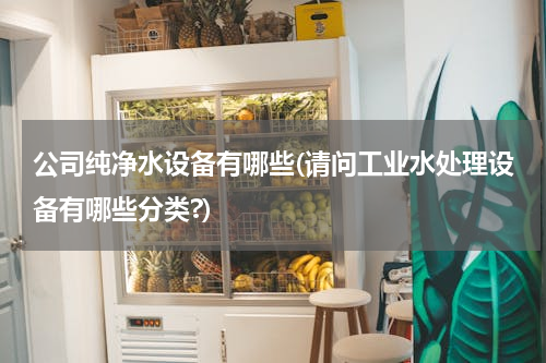 公司纯净水设备有哪些(请问工业水处理设备有哪些分类?)