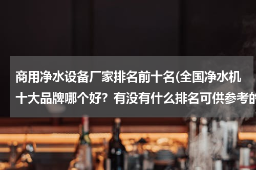 商用净水设备厂家排名前十名(全国净水机十大品牌哪个好？有没有什么排名可供参考的)