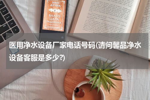 医用净水设备厂家电话号码(请问馨品净水设备客服是多少?)