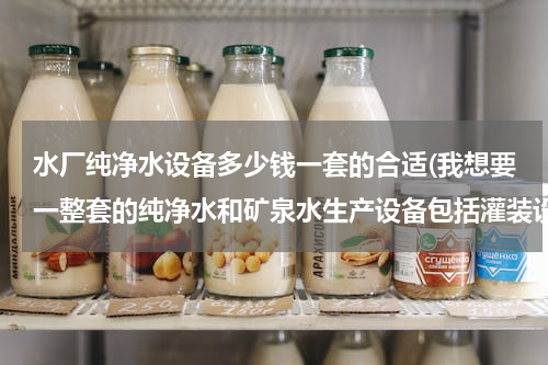 水厂纯净水设备多少钱一套的合适(我想要一整套的纯净水和矿泉水生产设备包括灌装设备（桶装和瓶装）大约需要多少钱啊?急急急急急)