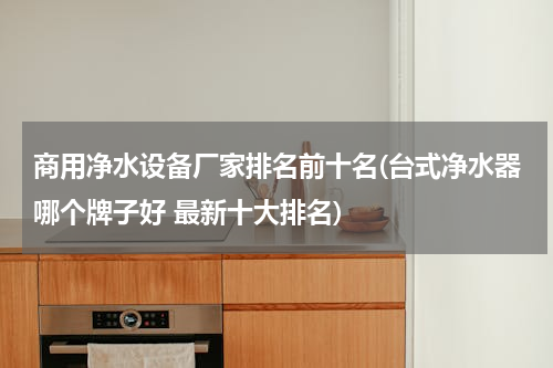 商用净水设备厂家排名前十名(台式净水器哪个牌子好 最新十大排名)