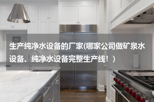 生产纯净水设备的厂家(哪家公司做矿泉水设备、纯净水设备完整生产线！)