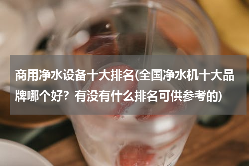 商用净水设备十大排名(全国净水机十大品牌哪个好？有没有什么排名可供参考的)