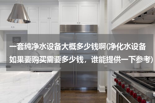 一套纯净水设备大概多少钱啊(净化水设备如果要购买需要多少钱，谁能提供一下参考)