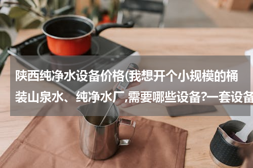 陕西纯净水设备价格(我想开个小规模的桶装山泉水、纯净水厂,需要哪些设备?一套设备多少钱？？)