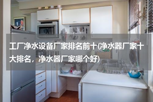工厂净水设备厂家排名前十(净水器厂家十大排名，净水器厂家哪个好)
