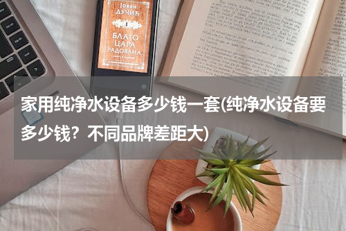 家用纯净水设备多少钱一套(纯净水设备要多少钱？不同品牌差距大)