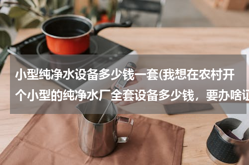 小型纯净水设备多少钱一套(我想在农村开个小型的纯净水厂全套设备多少钱，要办啥证件)