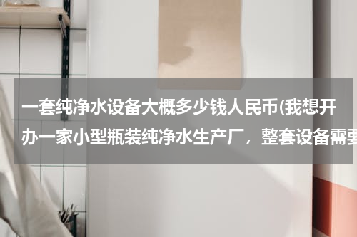 一套纯净水设备大概多少钱人民币(我想开办一家小型瓶装纯净水生产厂，整套设备需要多少钱？)