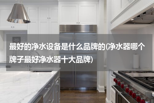 最好的净水设备是什么品牌的(净水器哪个牌子最好净水器十大品牌)