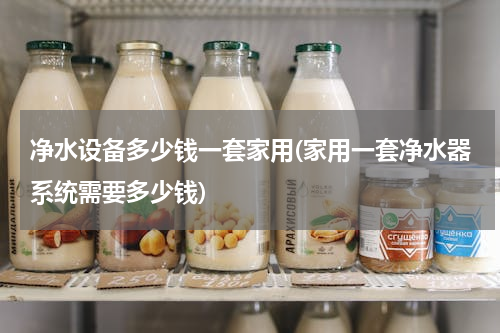 净水设备多少钱一套家用(家用一套净水器系统需要多少钱)