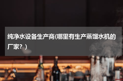 纯净水设备生产商(哪里有生产蒸馏水机的厂家？)