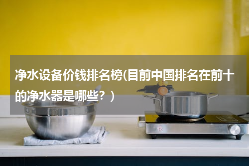 净水设备价钱排名榜(目前中国排名在前十的净水器是哪些？)