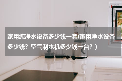 家用纯净水设备多少钱一套(家用净水设备多少钱？空气制水机多少钱一台？)