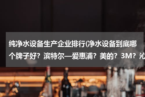 纯净水设备生产企业排行(净水设备到底哪个牌子好？滨特尔—爱惠浦？美的？3M？沁园？道尔顿？)