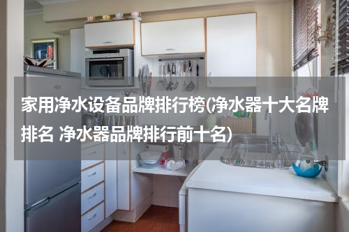 家用净水设备品牌排行榜(净水器十大名牌排名 净水器品牌排行前十名)