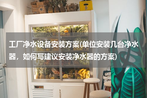工厂净水设备安装方案(单位安装几台净水器，如何写建议安装净水器的方案)