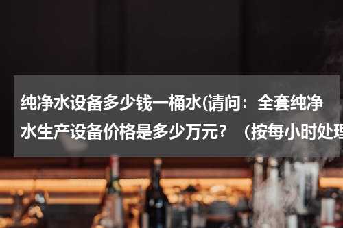 纯净水设备多少钱一桶水(请问：全套纯净水生产设备价格是多少万元？（按每小时处理5吨水计算）)