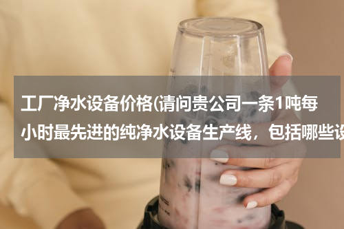 工厂净水设备价格(请问贵公司一条1吨每小时最先进的纯净水设备生产线，包括哪些设备多少钱。谢谢)