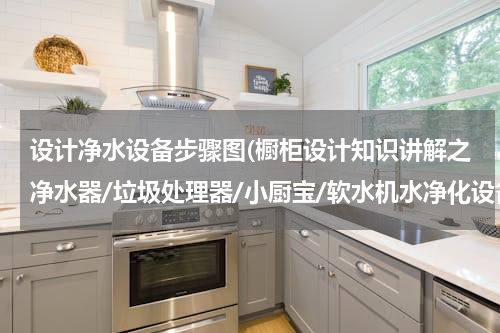 设计净水设备步骤图(橱柜设计知识讲解之净水器/垃圾处理器/小厨宝/软水机水净化设备)