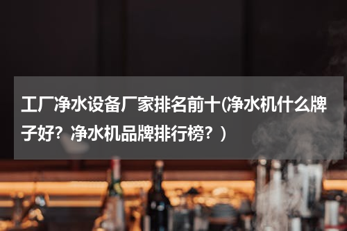 工厂净水设备厂家排名前十(净水机什么牌子好？净水机品牌排行榜？)