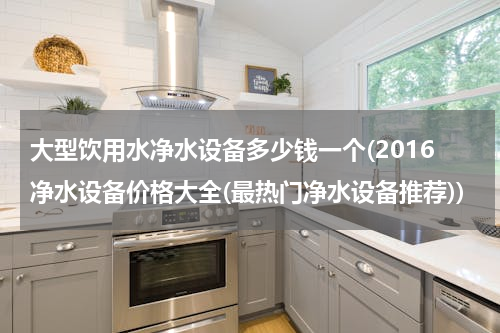 大型饮用水净水设备多少钱一个(2016净水设备价格大全(最热门净水设备推荐))