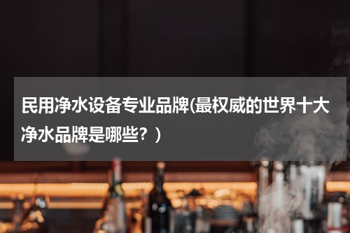 民用净水设备专业品牌(最权威的世界十大净水品牌是哪些？)