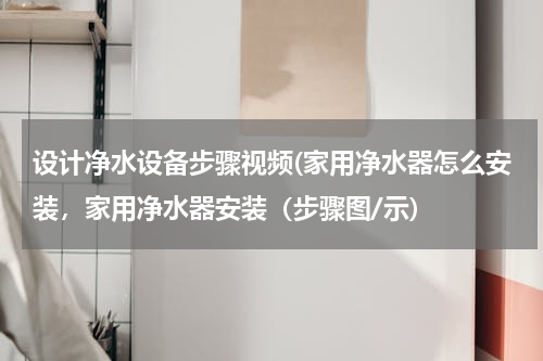 设计净水设备步骤视频(家用净水器怎么安装，家用净水器安装（步骤图/示)